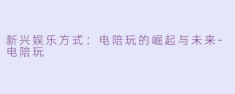 新兴娱乐方式：电陪玩的崛起与未来-电陪玩
