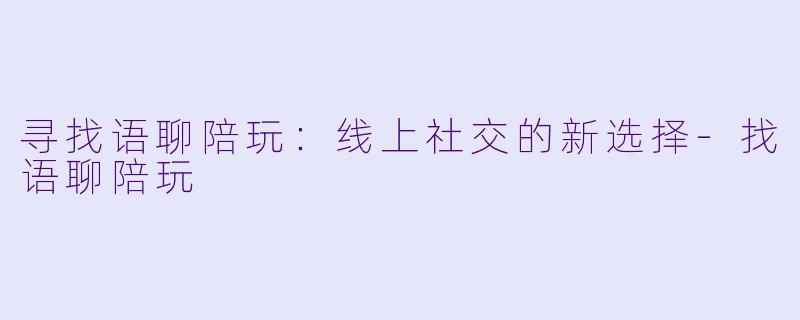 寻找语聊陪玩：线上社交的新选择-找语聊陪玩