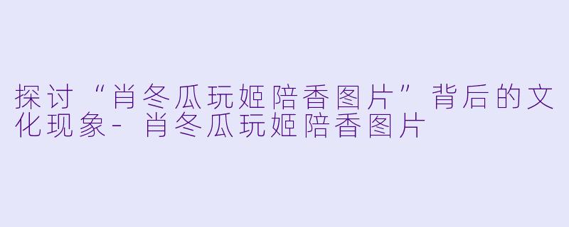 探讨“肖冬瓜玩姬陪香图片”背后的文化现象-肖冬瓜玩姬陪香图片