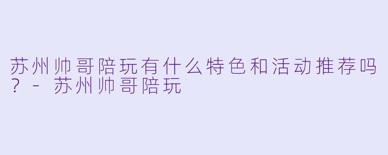 苏州帅哥陪玩有什么特色和活动推荐吗？
