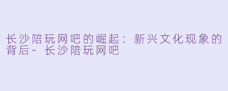 长沙陪玩网吧的崛起:新兴文化现象的背后
