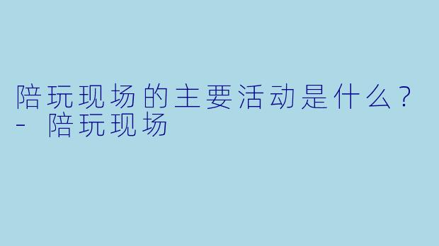 陪玩现场的主要活动是什么？