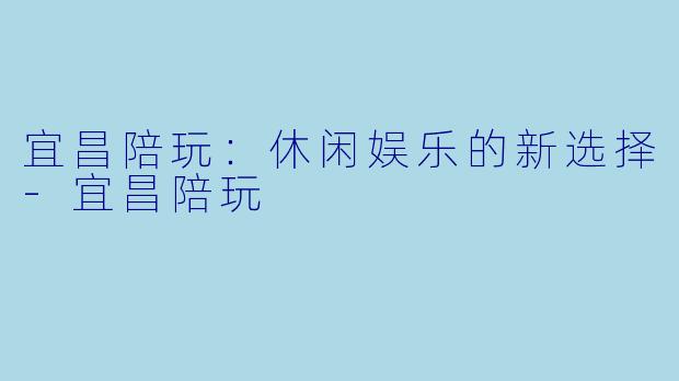 宜昌陪玩：休闲娱乐的新选择-宜昌陪玩