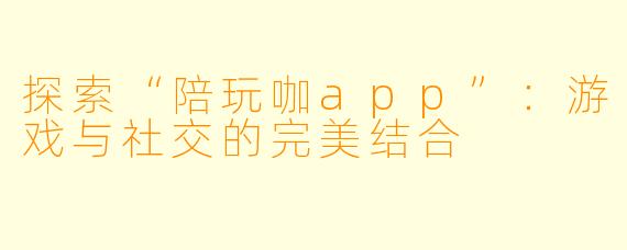 探索“陪玩咖app”:游戏与社交的完美结合