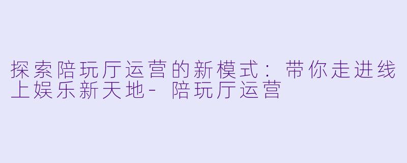 探索陪玩厅运营的新模式:带你走进线上娱乐新天地