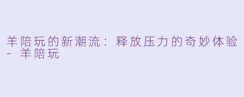 羊陪玩的新潮流：释放压力的奇妙体验-羊陪玩