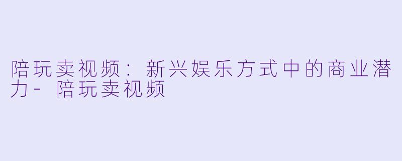 陪玩卖视频：新兴娱乐方式中的商业潜力-陪玩卖视频