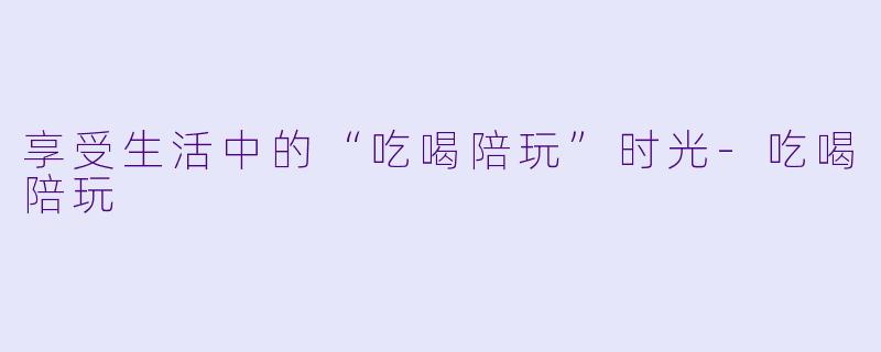 享受生活中的“吃喝陪玩”时光-吃喝陪玩