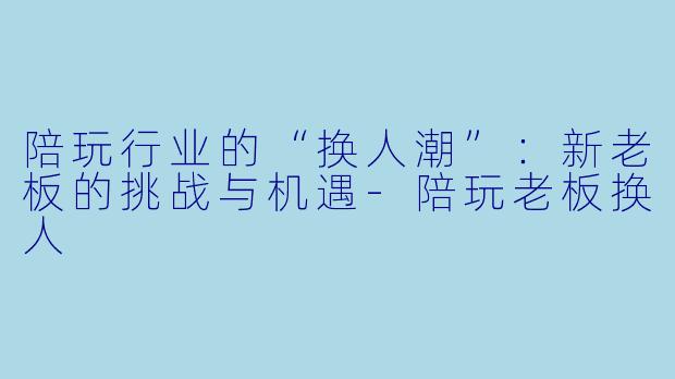 陪玩行业的“换人潮”：新老板的挑战与机遇-陪玩老板换人