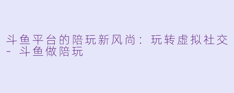 斗鱼平台的陪玩新风尚：玩转虚拟社交-斗鱼做陪玩