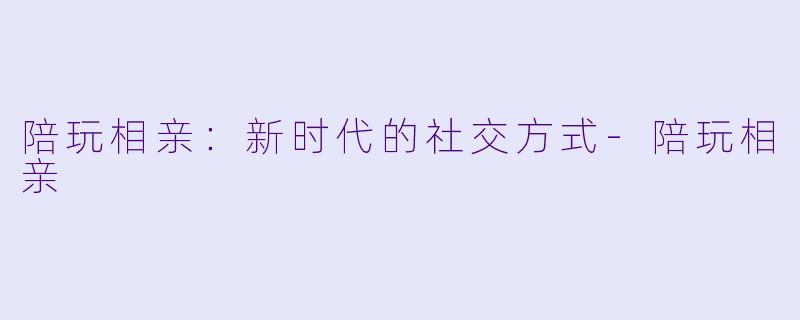 陪玩相亲：新时代的社交方式-陪玩相亲