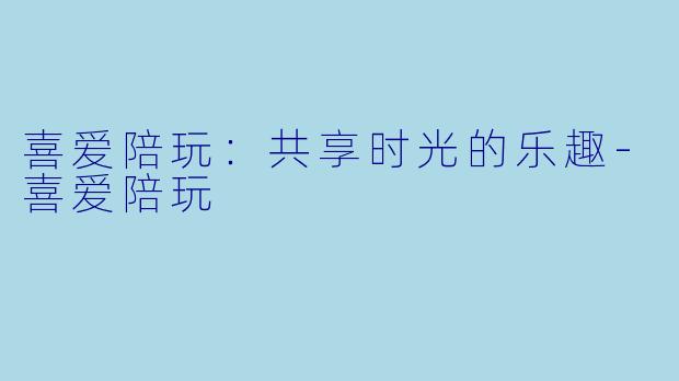喜爱陪玩：共享时光的乐趣-喜爱陪玩