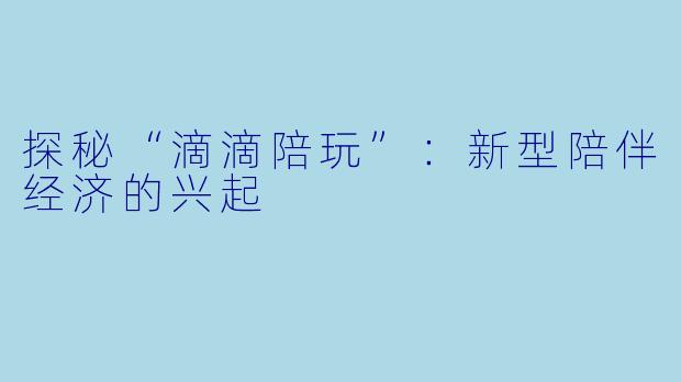 探秘“滴滴陪玩”:新型陪伴经济的兴起