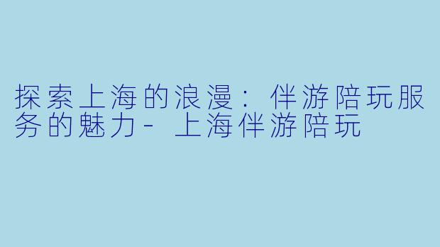 探索上海的浪漫：伴游陪玩服务的魅力-上海伴游陪玩