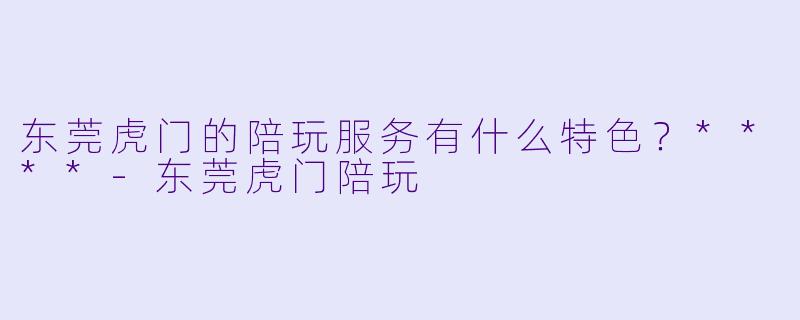 东莞虎门的陪玩服务有什么特色?****