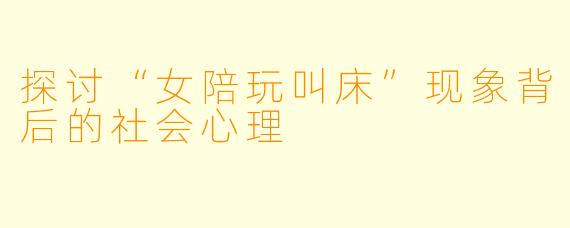 探讨“女陪玩叫床”现象背后的社会心理
