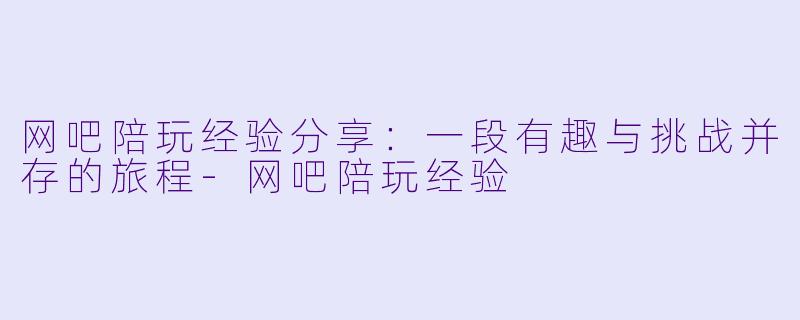 网吧陪玩经验分享:一段有趣与挑战并存的旅程