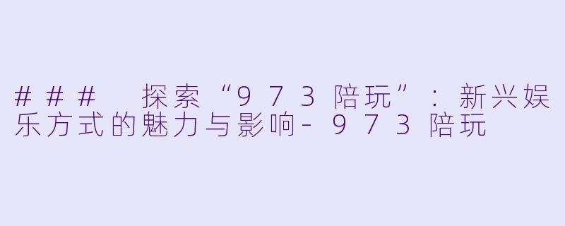 ### 探索“973陪玩”：新兴娱乐方式的魅力与影响-973陪玩