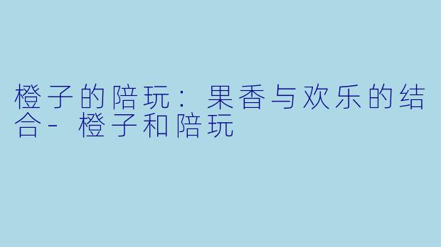 橙子的陪玩：果香与欢乐的结合-橙子和陪玩