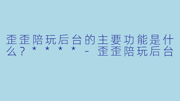 歪歪陪玩后台的主要功能是什么？****-歪歪陪玩后台