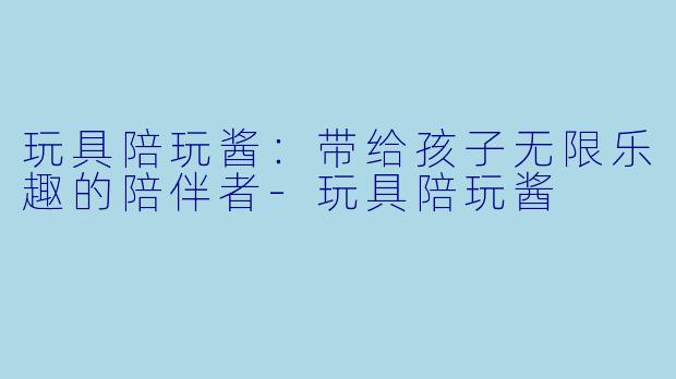 玩具陪玩酱：带给孩子无限乐趣的陪伴者-玩具陪玩酱