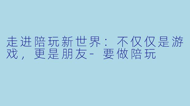走进陪玩新世界：不仅仅是游戏，更是朋友-要做陪玩