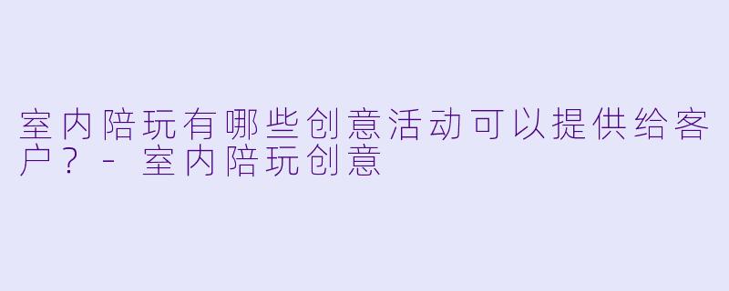 室内陪玩有哪些创意活动可以提供给客户?