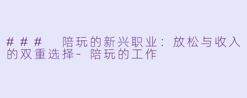 ### 陪玩的新兴职业：放松与收入的双重选择-陪玩的工作