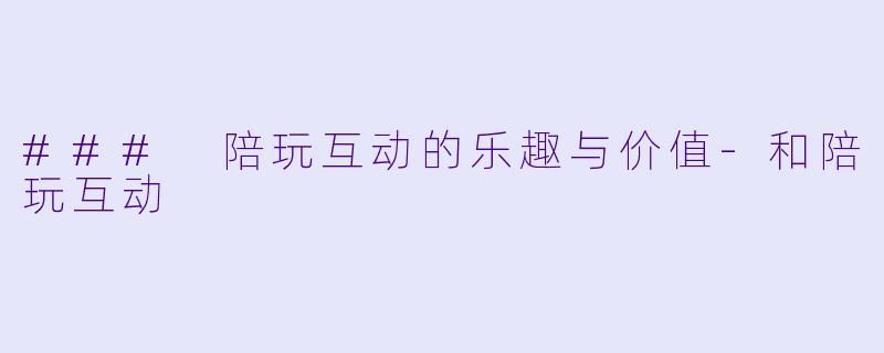 ### 陪玩互动的乐趣与价值