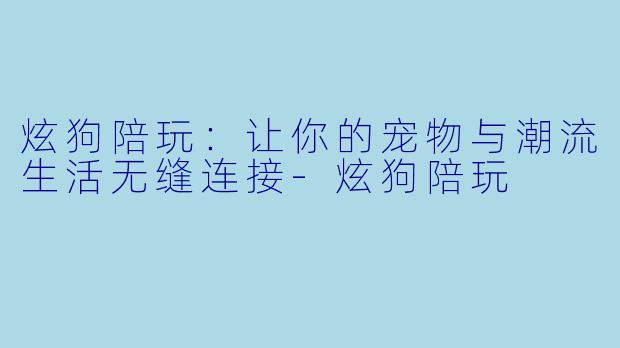 炫狗陪玩：让你的宠物与潮流生活无缝连接-炫狗陪玩