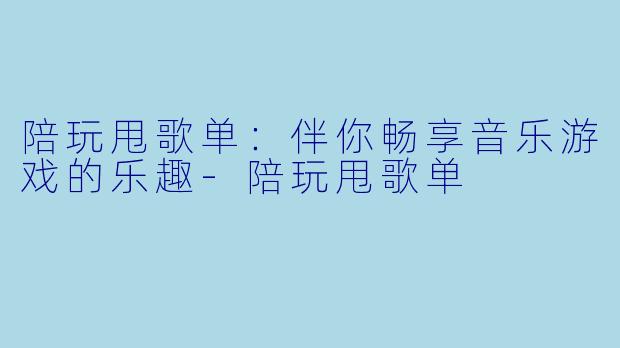 陪玩甩歌单：伴你畅享音乐游戏的乐趣-陪玩甩歌单