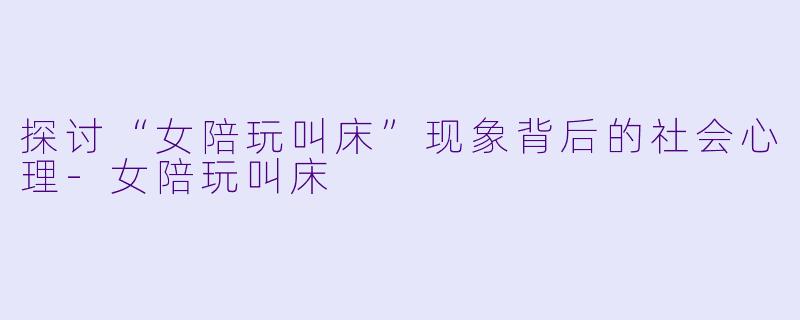 探讨“女陪玩叫床”现象背后的社会心理-女陪玩叫床
