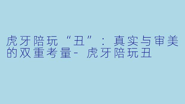 虎牙陪玩“丑”：真实与审美的双重考量-虎牙陪玩丑