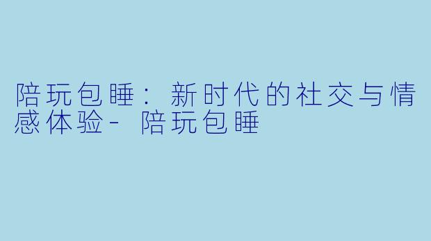 陪玩包睡:新时代的社交与情感体验