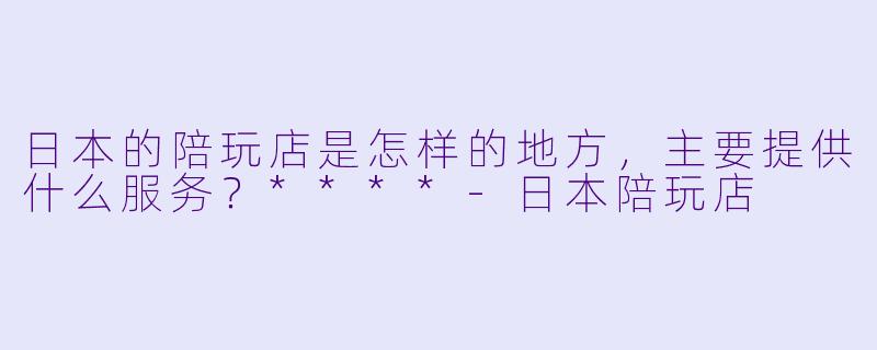 日本的陪玩店是怎样的地方,主要提供什么服务?****