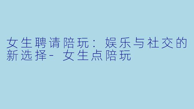 女生聘请陪玩：娱乐与社交的新选择-女生点陪玩