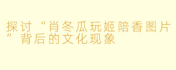 探讨“肖冬瓜玩姬陪香图片”背后的文化现象