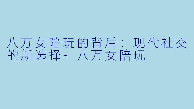 八万女陪玩的背后：现代社交的新选择-八万女陪玩