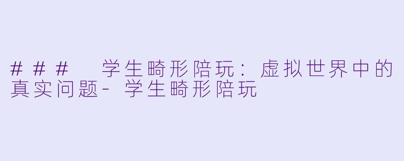 ### 学生畸形陪玩：虚拟世界中的真实问题-学生畸形陪玩