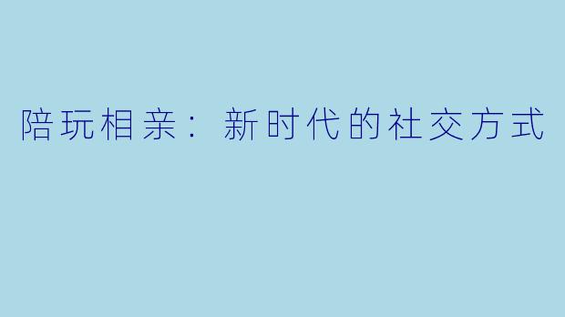 陪玩相亲：新时代的社交方式