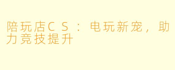 陪玩店CS：电玩新宠，助力竞技提升