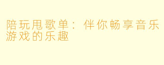 陪玩甩歌单：伴你畅享音乐游戏的乐趣