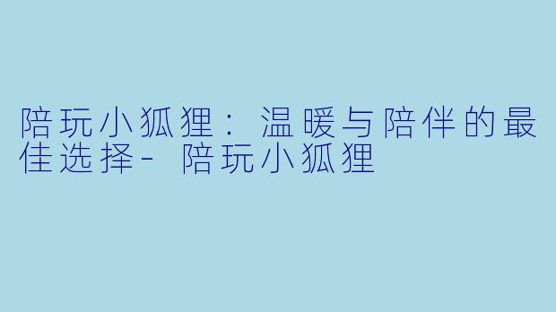 陪玩小狐狸：温暖与陪伴的最佳选择-陪玩小狐狸