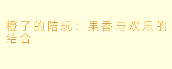 橙子的陪玩：果香与欢乐的结合