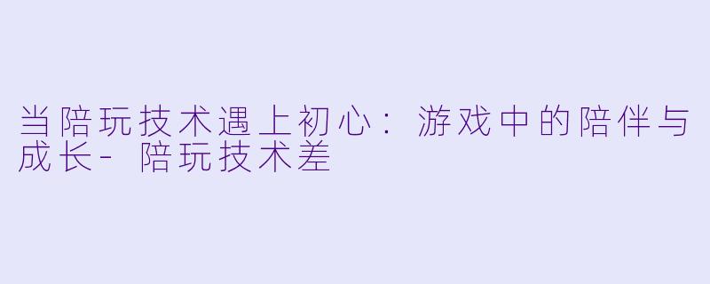当陪玩技术遇上初心：游戏中的陪伴与成长-陪玩技术差