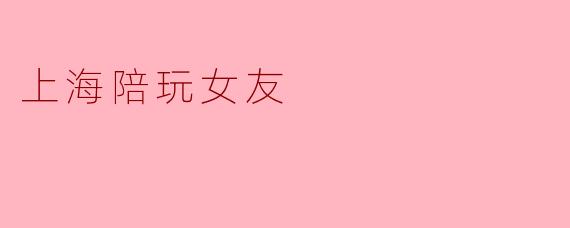 探秘上海陪玩女友:一种新型社交体验