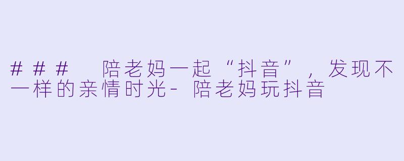 ### 陪老妈一起“抖音”，发现不一样的亲情时光-陪老妈玩抖音