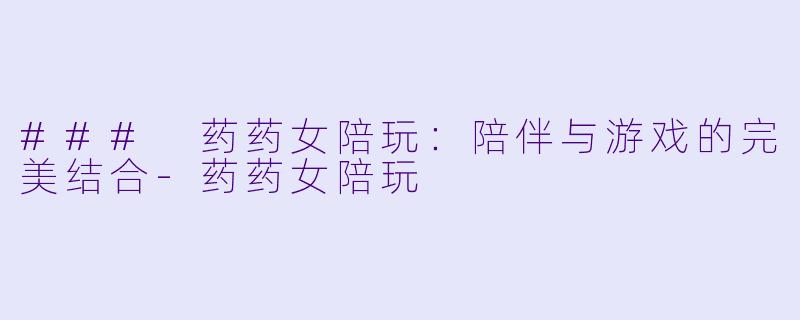 ### 药药女陪玩：陪伴与游戏的完美结合-药药女陪玩