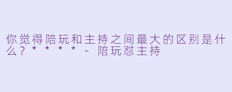 你觉得陪玩和主持之间最大的区别是什么？****-陪玩怼主持