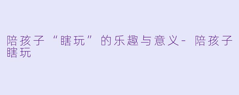 陪孩子“瞎玩”的乐趣与意义-陪孩子瞎玩